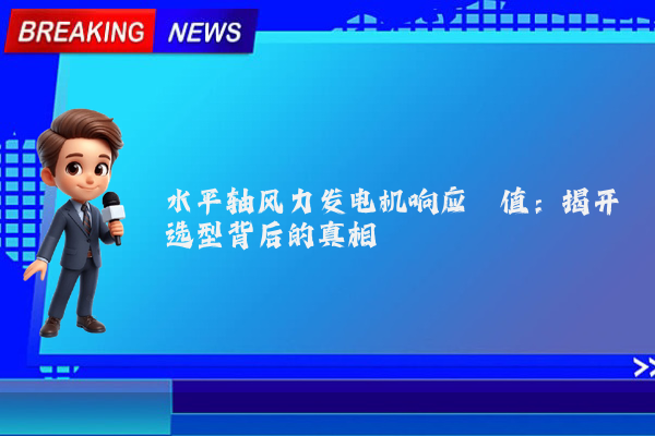 水平轴风力发电机响应阈值:揭开选型背后的真相